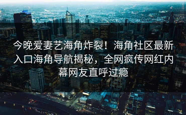今晚爱妻艺海角炸裂！海角社区最新入口海角导航揭秘，全网疯传网红内幕网友直呼过瘾