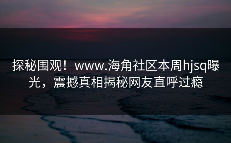 探秘围观！www.海角社区本周hjsq曝光，震撼真相揭秘网友直呼过瘾
