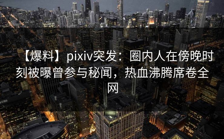 【爆料】pixiv突发：圈内人在傍晚时刻被曝曾参与秘闻，热血沸腾席卷全网