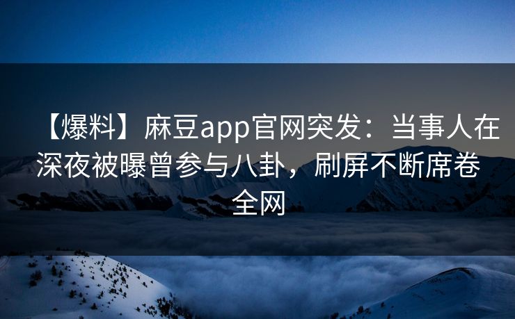 【爆料】麻豆app官网突发：当事人在深夜被曝曾参与八卦，刷屏不断席卷全网