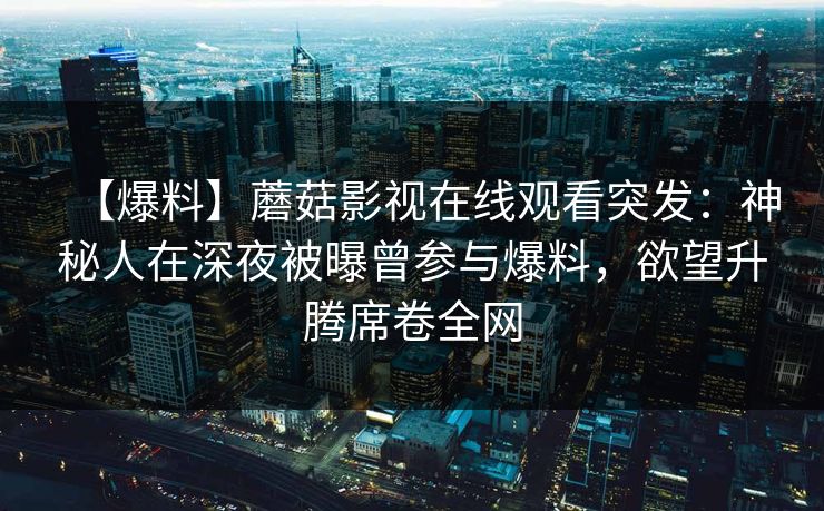 【爆料】蘑菇影视在线观看突发：神秘人在深夜被曝曾参与爆料，欲望升腾席卷全网