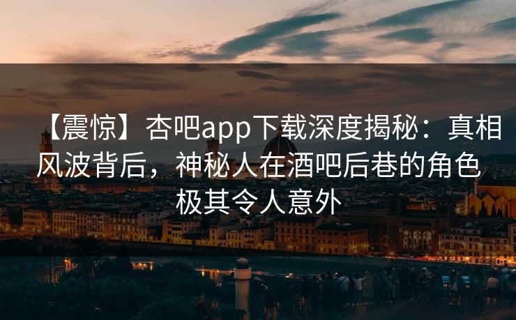 【震惊】杏吧app下载深度揭秘：真相风波背后，神秘人在酒吧后巷的角色极其令人意外