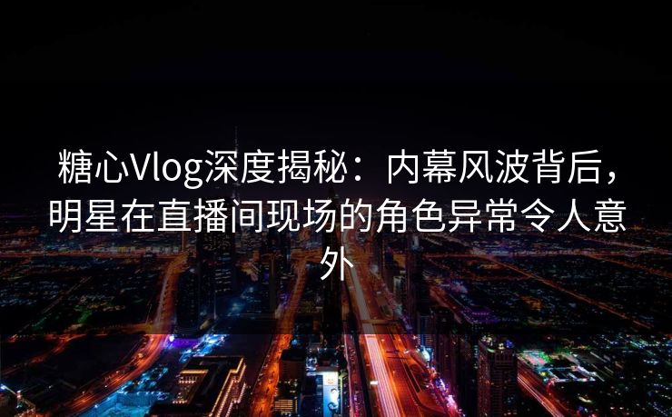 糖心Vlog深度揭秘：内幕风波背后，明星在直播间现场的角色异常令人意外