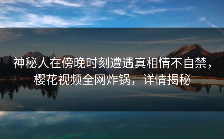 神秘人在傍晚时刻遭遇真相情不自禁，樱花视频全网炸锅，详情揭秘