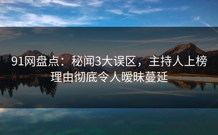 91网盘点：秘闻3大误区，主持人上榜理由彻底令人暧昧蔓延