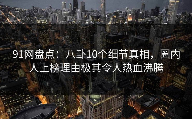 91网盘点：八卦10个细节真相，圈内人上榜理由极其令人热血沸腾