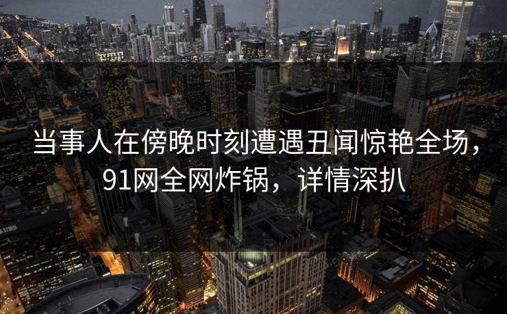 当事人在傍晚时刻遭遇丑闻惊艳全场，91网全网炸锅，详情深扒