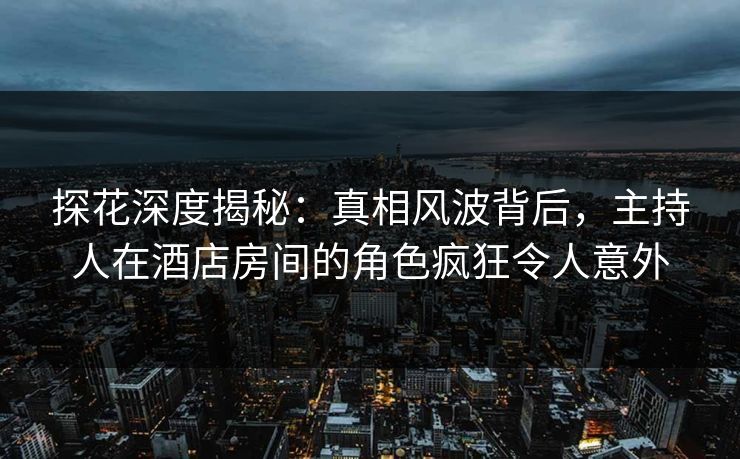 探花深度揭秘：真相风波背后，主持人在酒店房间的角色疯狂令人意外