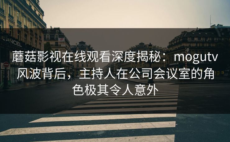 蘑菇影视在线观看深度揭秘：mogutv风波背后，主持人在公司会议室的角色极其令人意外