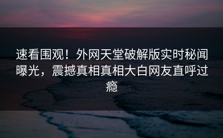 速看围观！外网天堂破解版实时秘闻曝光，震撼真相真相大白网友直呼过瘾