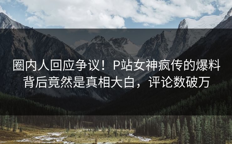 圈内人回应争议！P站女神疯传的爆料背后竟然是真相大白，评论数破万