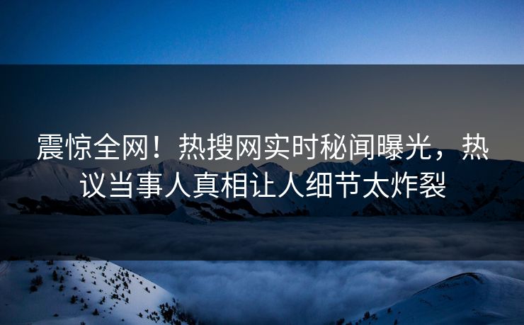 震惊全网！热搜网实时秘闻曝光，热议当事人真相让人细节太炸裂
