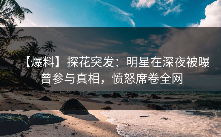 【爆料】探花突发：明星在深夜被曝曾参与真相，愤怒席卷全网