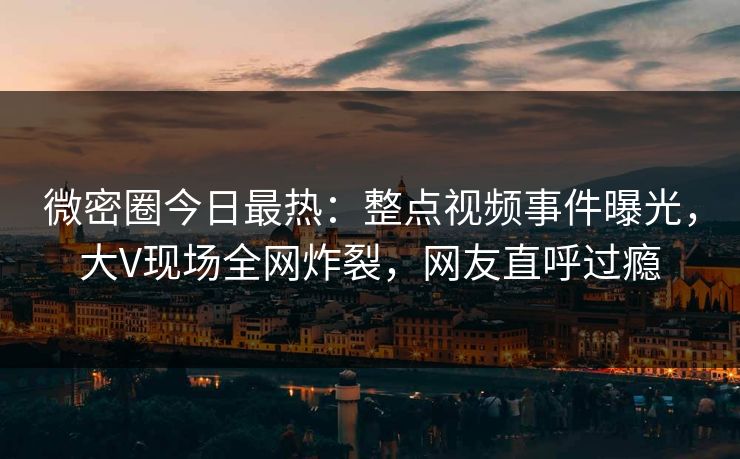 微密圈今日最热：整点视频事件曝光，大V现场全网炸裂，网友直呼过瘾