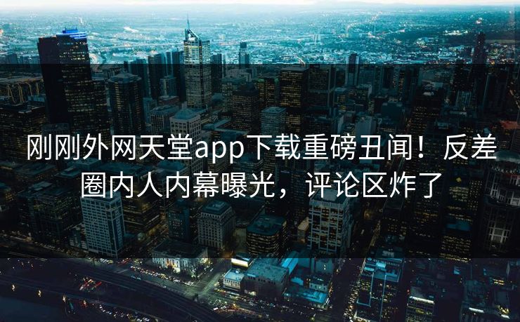 刚刚外网天堂app下载重磅丑闻！反差圈内人内幕曝光，评论区炸了