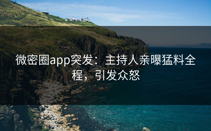 微密圈app突发：主持人亲曝猛料全程，引发众怒
