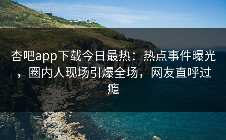 杏吧app下载今日最热：热点事件曝光，圈内人现场引爆全场，网友直呼过瘾