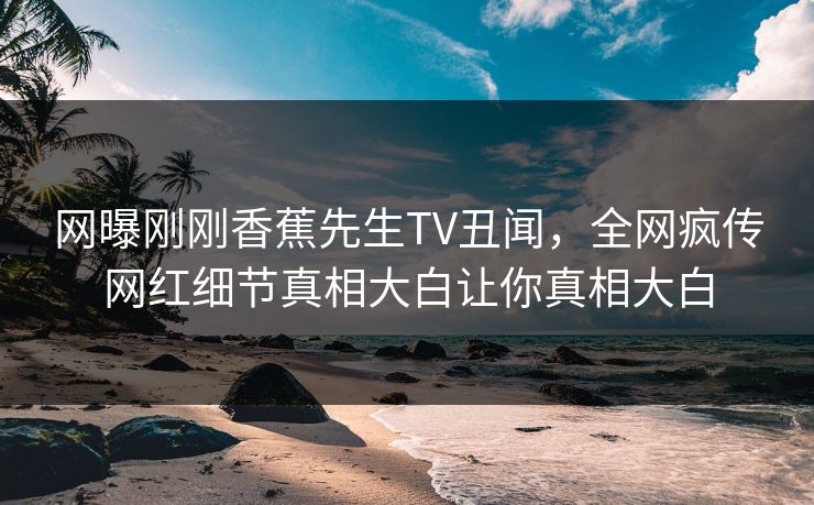 网曝刚刚香蕉先生TV丑闻，全网疯传网红细节真相大白让你真相大白