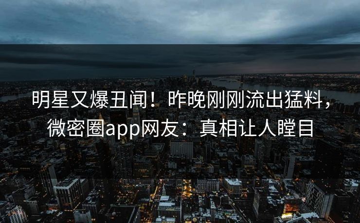 明星又爆丑闻！昨晚刚刚流出猛料，微密圈app网友：真相让人瞠目