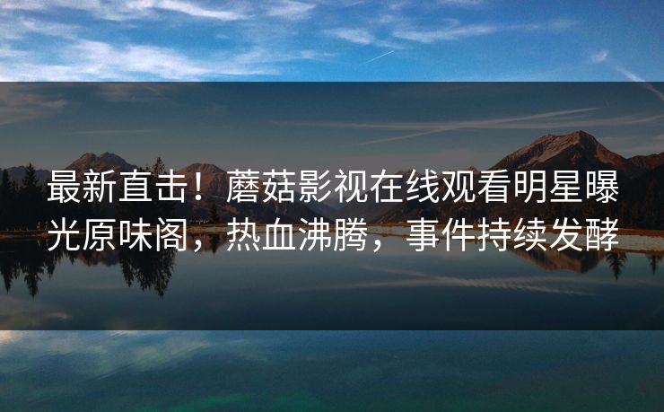 最新直击！蘑菇影视在线观看明星曝光原味阁，热血沸腾，事件持续发酵