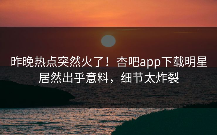 昨晚热点突然火了！杏吧app下载明星居然出乎意料，细节太炸裂
