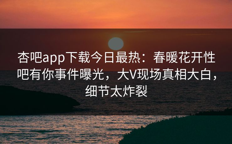 杏吧app下载今日最热：春暖花开性吧有你事件曝光，大V现场真相大白，细节太炸裂