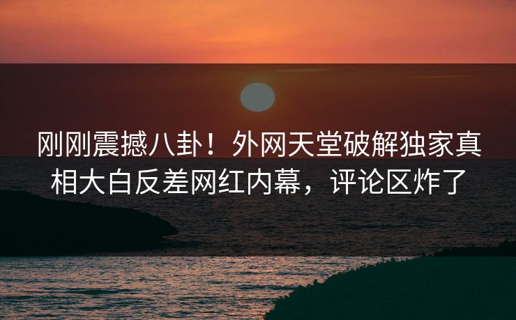 刚刚震撼八卦！外网天堂破解独家真相大白反差网红内幕，评论区炸了
