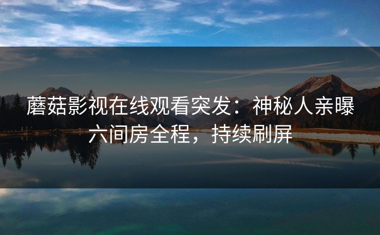 蘑菇影视在线观看突发：神秘人亲曝六间房全程，持续刷屏