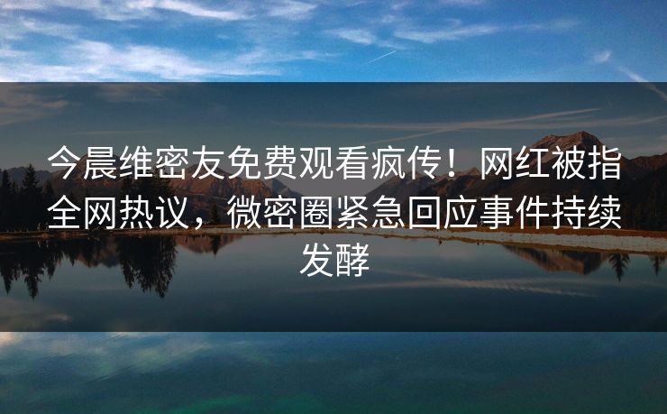 今晨维密友免费观看疯传！网红被指全网热议，微密圈紧急回应事件持续发酵
