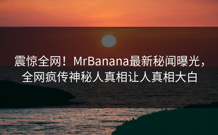 震惊全网！MrBanana最新秘闻曝光，全网疯传神秘人真相让人真相大白