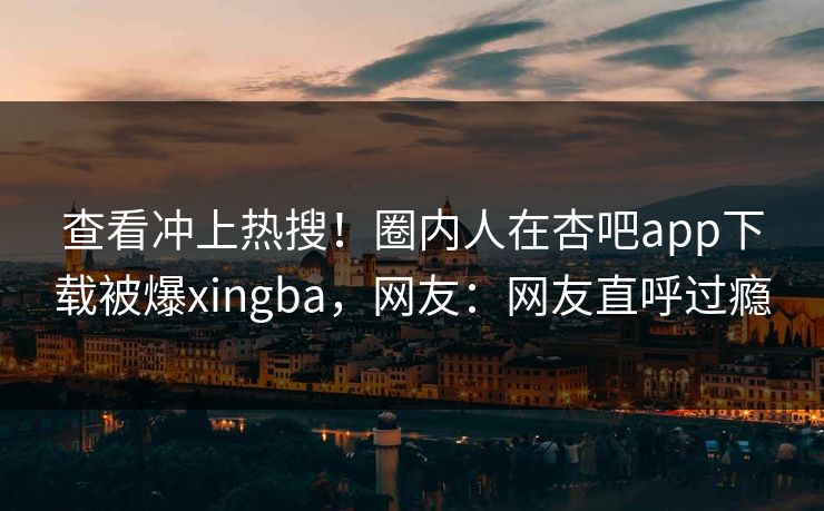 查看冲上热搜！圈内人在杏吧app下载被爆xingba，网友：网友直呼过瘾