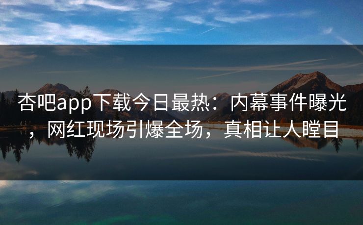 杏吧app下载今日最热：内幕事件曝光，网红现场引爆全场，真相让人瞠目