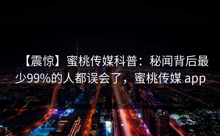 【震惊】蜜桃传媒科普：秘闻背后最少99%的人都误会了，蜜桃传媒 app