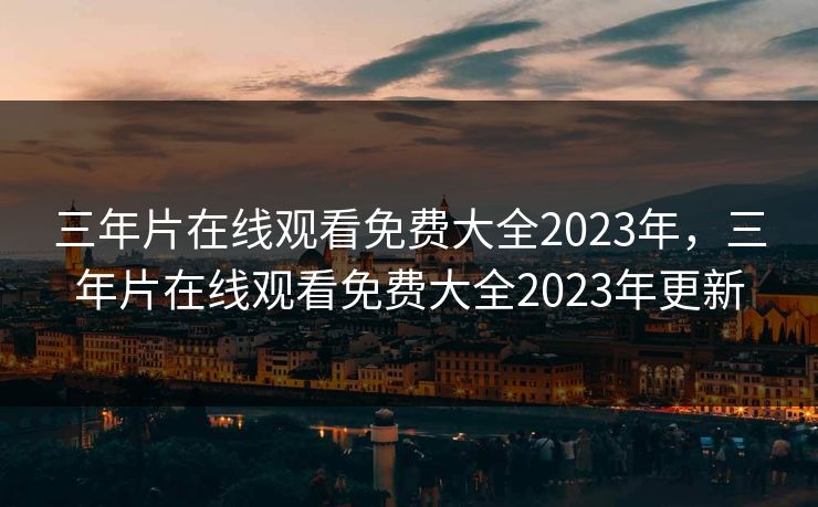 三年片在线观看免费大全2023年，三年片在线观看免费大全2023年更新
