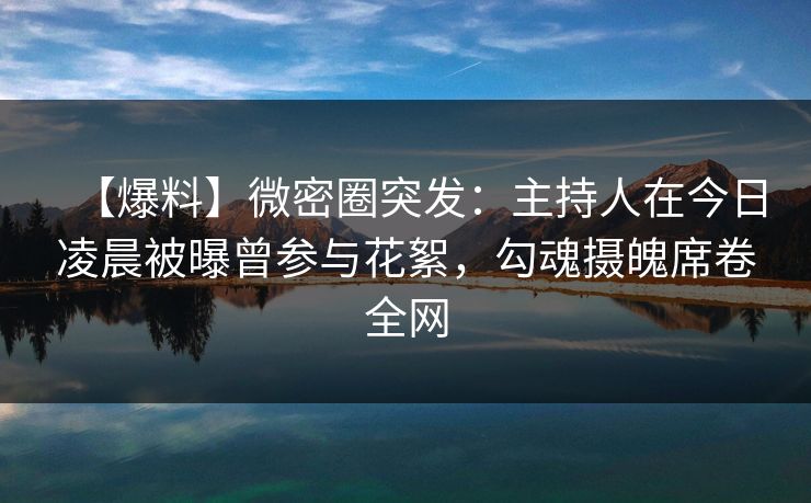 【爆料】微密圈突发：主持人在今日凌晨被曝曾参与花絮，勾魂摄魄席卷全网