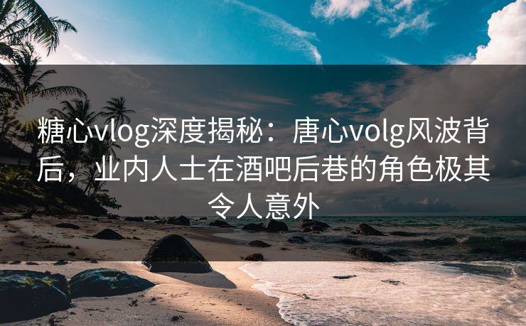 糖心vlog深度揭秘：唐心volg风波背后，业内人士在酒吧后巷的角色极其令人意外