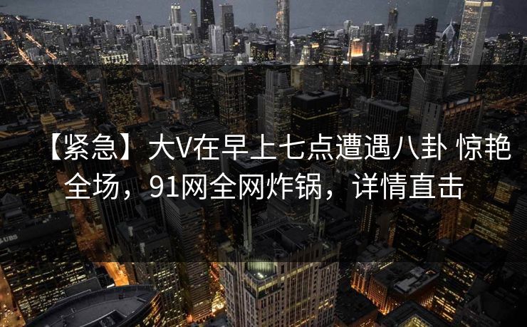 【紧急】大V在早上七点遭遇八卦 惊艳全场，91网全网炸锅，详情直击