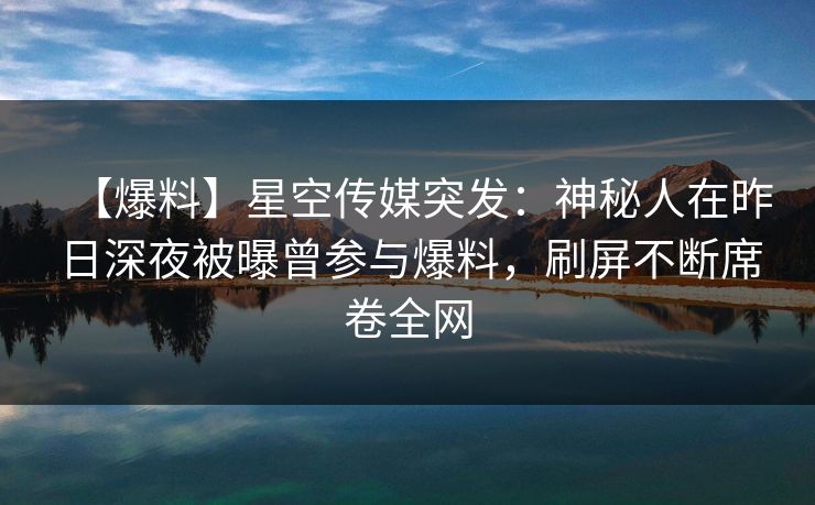 【爆料】星空传媒突发：神秘人在昨日深夜被曝曾参与爆料，刷屏不断席卷全网