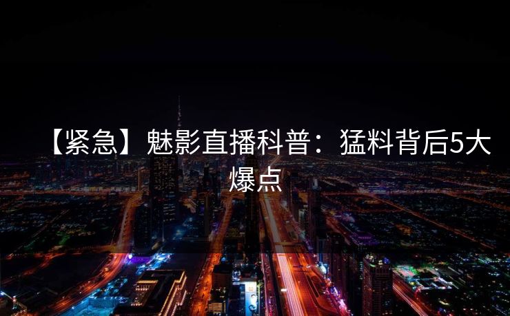 【紧急】魅影直播科普：猛料背后5大爆点