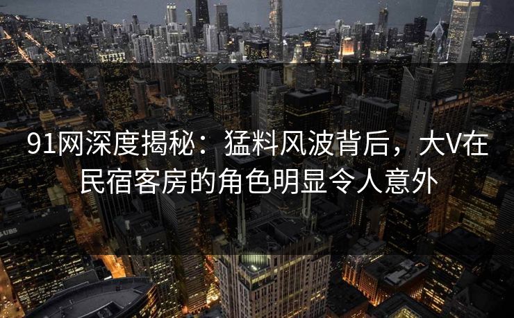 91网深度揭秘：猛料风波背后，大V在民宿客房的角色明显令人意外