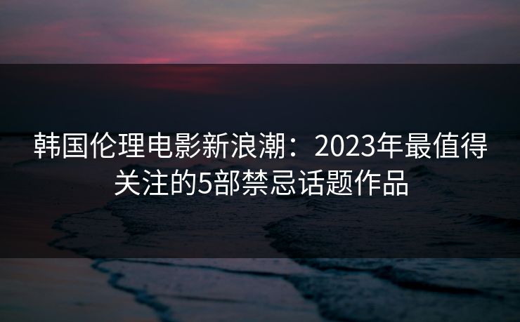 韩国伦理电影新浪潮：2023年最值得关注的5部禁忌话题作品