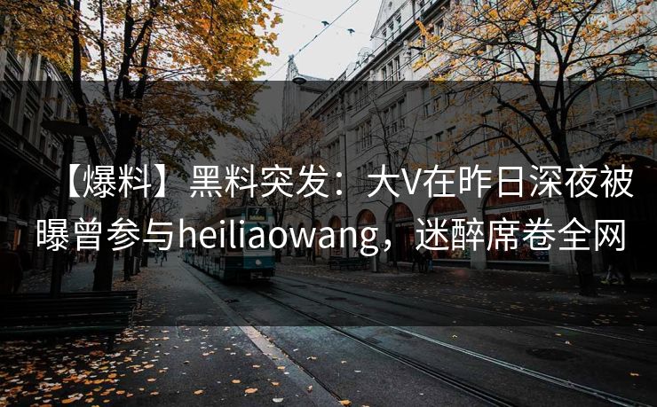 【爆料】黑料突发：大V在昨日深夜被曝曾参与heiliaowang，迷醉席卷全网
