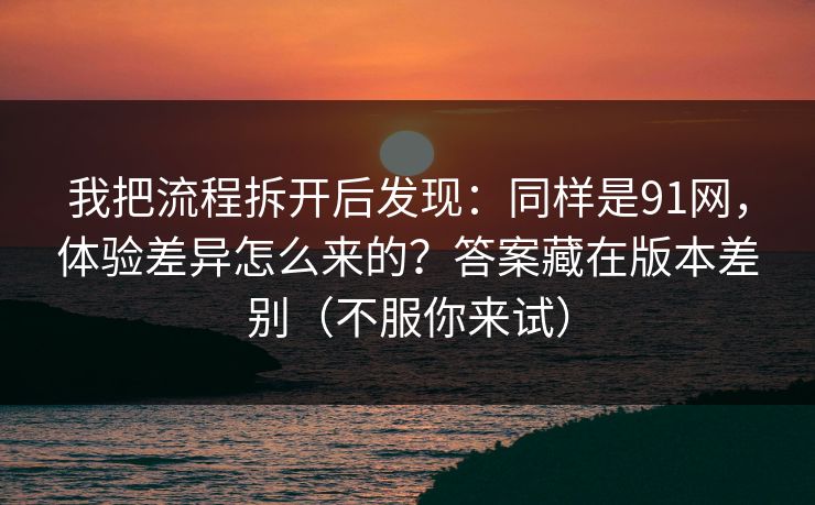 我把流程拆开后发现:同样是91网,体验差异怎么来的?答案藏在版本差别(不服你来试) 我把流程拆开后发现:同样是91网,体验差异怎么来的?答案藏在版本差别(不服你来试)