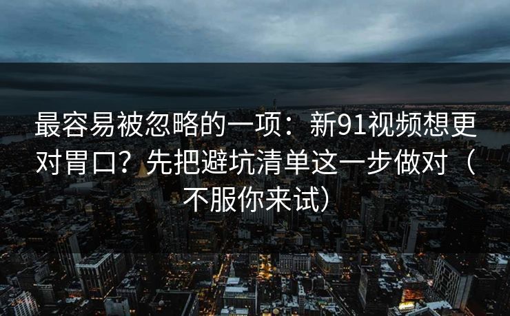 最容易被忽略的一项：新91视频想更对胃口？先把避坑清单这一步做对（不服你来试）