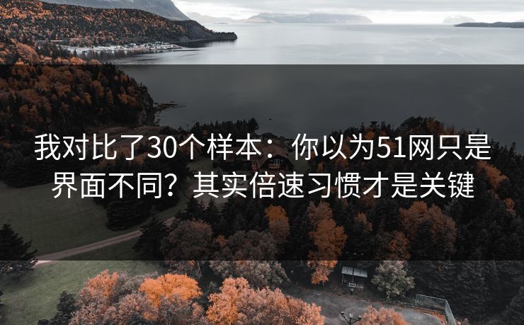 我对比了30个样本：你以为51网只是界面不同？其实倍速习惯才是关键