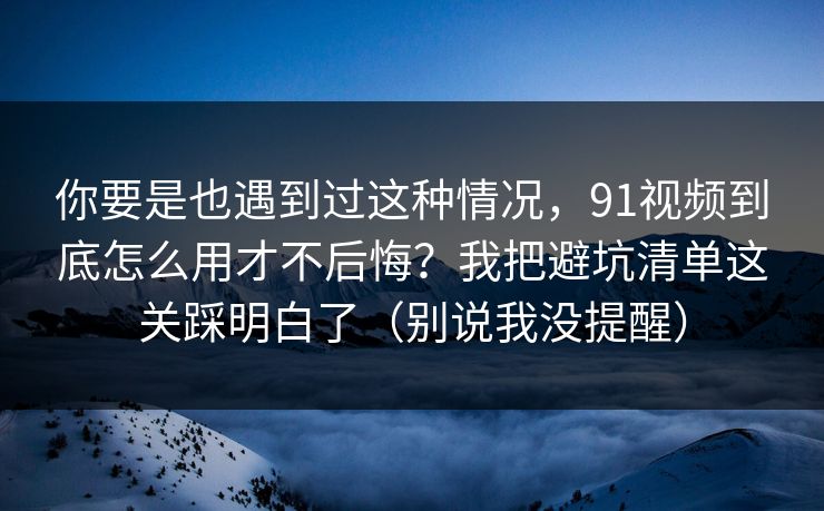 你要是也遇到过这种情况，91视频到底怎么用才不后悔？我把避坑清单这关踩明白了（别说我没提醒）
