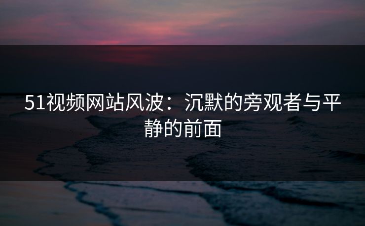 51视频网站风波：沉默的旁观者与平静的前面