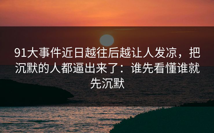 91大事件近日越往后越让人发凉,把沉默的人都逼出来了:谁先看懂谁就先沉默 91大事件近日越往后越让人发凉,把沉默的人都逼出来了:谁先看懂谁就先沉默
